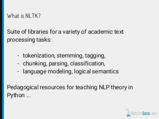 What is NLTK?
Suite of libraries for a variety of academic text
processing tasks:
- tokenization, stemming, tagging,
- chunking, parsing, classification,
- language modeling, logical semantics
Pedagogical resources for teaching NLP theory in
Python ...
 