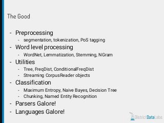 The Good
- Preprocessing
- segmentation, tokenization, PoS tagging
- Word level processing
- WordNet, Lemmatization, Stemming, NGram
- Utilities
- Tree, FreqDist, ConditionalFreqDist
- Streaming CorpusReader objects
- Classification
- Maximum Entropy, Naive Bayes, Decision Tree
- Chunking, Named Entity Recognition
- Parsers Galore!
- Languages Galore!
 