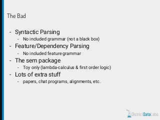 The Bad
- Syntactic Parsing
- No included grammar (not a black box)
- Feature/Dependency Parsing
- No included feature grammar
- The sem package
- Toy only (lambda-calculus & first order logic)
- Lots of extra stuff
- papers, chat programs, alignments, etc.
 
