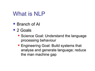 What is NLP 
 Branch of AI 
 2 Goals 
 Science Goal: Understand the language 
processing behaviour 
 Engineering Goal: Build systems that 
analyse and generate language; reduce 
the man machine gap 
 