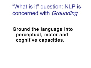 “What is it” question: NLP is 
concerned with Grounding 
Ground the language into 
perceptual, motor and 
cognitive capacities. 
 