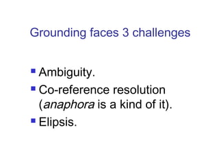 Grounding faces 3 challenges 
 Ambiguity. 
 Co-reference resolution 
(anaphora is a kind of it). 
 Elipsis. 
 