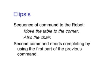 Elipsis 
Sequence of command to the Robot: 
Move the table to the corner. 
Also the chair. 
Second command needs completing by 
using the first part of the previous 
command. 
 