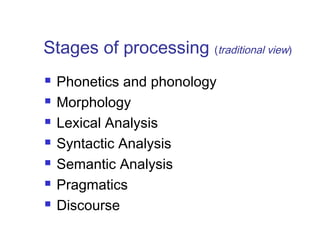 Stages of processing (traditional view) 
 Phonetics and phonology 
 Morphology 
 Lexical Analysis 
 Syntactic Analysis 
 Semantic Analysis 
 Pragmatics 
 Discourse 
 