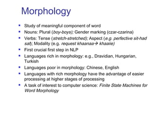 Morphology 
 Study of meaningful component of word 
 Nouns: Plural (boy-boys); Gender marking (czar-czarina) 
 Verbs: Tense (stretch-stretched); Aspect (e.g. perfective sit-had 
sat); Modality (e.g. request khaanaa khaaiie) 
 First crucial first step in NLP 
 Languages rich in morphology: e.g., Dravidian, Hungarian, 
Turkish 
 Languages poor in morphology: Chinese, English 
 Languages with rich morphology have the advantage of easier 
processing at higher stages of processing 
 A task of interest to computer science: Finite State Machines for 
Word Morphology 
 