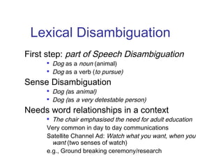 Lexical Disambiguation 
First step: part of Speech Disambiguation 
 Dog as a noun (animal) 
 Dog as a verb (to pursue) 
Sense Disambiguation 
 Dog (as animal) 
 Dog (as a very detestable person) 
Needs word relationships in a context 
 The chair emphasised the need for adult education 
Very common in day to day communications 
Satellite Channel Ad: Watch what you want, when you 
want (two senses of watch) 
e.g., Ground breaking ceremony/research 
 