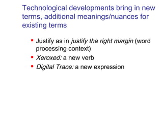 Technological developments bring in new 
terms, additional meanings/nuances for 
existing terms 
 Justify as in justify the right margin (word 
processing context) 
 Xeroxed: a new verb 
 Digital Trace: a new expression 
 