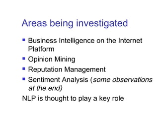 Areas being investigated 
 Business Intelligence on the Internet 
Platform 
 Opinion Mining 
 Reputation Management 
 Sentiment Analysis (some observations 
at the end) 
NLP is thought to play a key role 
 