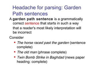 Headache for parsing: Garden 
Path sentences 
A garden path sentence is a grammatically 
correct sentence that starts in such a way 
that a reader's most likely interpretation will 
be incorrect 
Consider 
 The horse raced past the garden (sentence 
complete) 
 The old man (phrase complete) 
 Twin Bomb Strike in Baghdad (news paper 
heading: complete) 
 