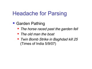 Headache for Parsing 
 Garden Pathing 
 The horse raced past the garden fell 
 The old man the boat 
 Twin Bomb Strike in Baghdad kill 25 
(Times of India 5/9/07) 
 