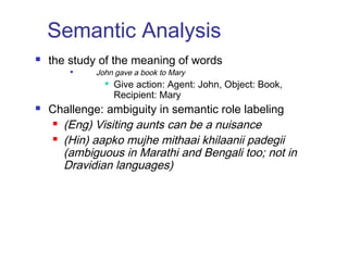 Semantic Analysis 
 the study of the meaning of words 
 John gave a book to Mary 
 Give action: Agent: John, Object: Book, 
Recipient: Mary 
 Challenge: ambiguity in semantic role labeling 
 (Eng) Visiting aunts can be a nuisance 
 (Hin) aapko mujhe mithaai khilaanii padegii 
(ambiguous in Marathi and Bengali too; not in 
Dravidian languages) 
 