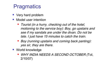Pragmatics 
 Very hard problem 
 Model user intention 
 Tourist (in a hurry, checking out of the hotel, 
motioning to the service boy): Boy, go upstairs and 
see if my sandals are under the divan. Do not be 
late. I just have 15 minutes to catch the train. 
 Boy (running upstairs and coming back panting): 
yes sir, they are there. 
 World knowledge 
 WHY INDIA NEEDS A SECOND OCTOBER (ToI, 
2/10/07) 
 