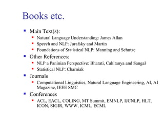 Books etc. 
 Main Text(s): 
 Natural Language Understanding: James Allan 
 Speech and NLP: Jurafsky and Martin 
 Foundations of Statistical NLP: Manning and Schutze 
 Other References: 
 NLP a Paninian Perspective: Bharati, Cahitanya and Sangal 
 Statistical NLP: Charniak 
 Journals 
 Computational Linguistics, Natural Language Engineering, AI, AI 
Magazine, IEEE SMC 
 Conferences 
 ACL, EACL, COLING, MT Summit, EMNLP, IJCNLP, HLT, 
ICON, SIGIR, WWW, ICML, ECML 
 
