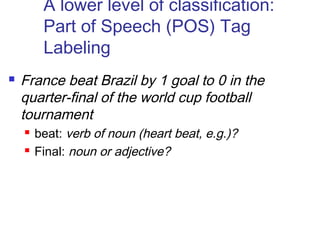 A lower level of classification: 
Part of Speech (POS) Tag 
Labeling 
 France beat Brazil by 1 goal to 0 in the 
quarter-final of the world cup football 
tournament 
 beat: verb of noun (heart beat, e.g.)? 
 Final: noun or adjective? 
 