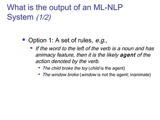 What is the output of an ML-NLP 
System (1/2) 
 Option 1: A set of rules, e.g., 
 If the word to the left of the verb is a noun and has 
animacy feature, then it is the likely agent of the 
action denoted by the verb. 
 The child broke the toy (child is the agent) 
 The window broke (window is not the agent; inanimate) 
 
