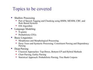 Topics to be covered 
 Shallow Processing 
 Part of Speech Tagging and Chunking using HMM, MEMM, CRF, and 
Rule Based Systems 
 EM Algorithm 
 Language Modeling 
 N-grams 
 Probabilistic CFGs 
 Basic Linguistics 
 Morphemes and Morphological Processing 
 Parse Trees and Syntactic Processing: Constituent Parsing and Dependency 
Parsing 
 Deep Parsing 
 Classical Approaches: Top-Down, Bottom-UP and Hybrid Methods 
 Chart Parsing, Earley Parsing 
 Statistical Approach: Probabilistic Parsing, Tree Bank Corpora 
 