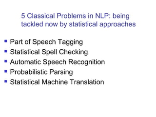 5 Classical Problems in NLP: being 
tackled now by statistical approaches 
 Part of Speech Tagging 
 Statistical Spell Checking 
 Automatic Speech Recognition 
 Probabilistic Parsing 
 Statistical Machine Translation 
 