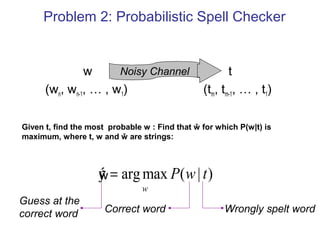 Problem 2: Probabilistic Spell Checker 
w Noisy Channel 
t 
(wn, wn-1, … , w1) (tm, tm-1, … , t1) 
Given t, find the most probable w : Find that ŵ for which P(w|t) is 
maximum, where t, w and ŵ are strings: 
ý = P w t 
argmax ( | ) 
w 
Correct word Wrongly spelt word 
Guess at the 
correct word 
ŵ 
 