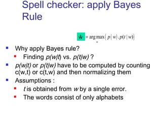 Spell checker: apply Bayes 
Rule 
ŵý = p w p t w 
 Why apply Bayes rule? 
argmax ( ( ) . ( | )) 
 Finding p(w|t) vs. p(t|w) ? 
w 
 p(w|t) or p(t|w) have to be computed by counting 
c(w,t) or c(t,w) and then normalizing them 
 Assumptions : 
 t is obtained from w by a single error. 
 The words consist of only alphabets 
 