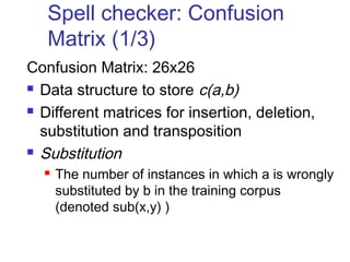 Spell checker: Confusion 
Matrix (1/3) 
Confusion Matrix: 26x26 
 Data structure to store c(a,b) 
 Different matrices for insertion, deletion, 
substitution and transposition 
 Substitution 
 The number of instances in which a is wrongly 
substituted by b in the training corpus 
(denoted sub(x,y) ) 
 