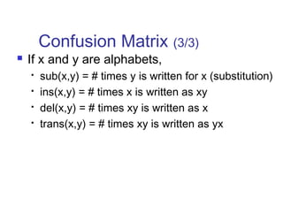 Confusion Matrix (3/3) 
 If x and y are alphabets, 
 sub(x,y) = # times y is written for x (substitution) 
 ins(x,y) = # times x is written as xy 
 del(x,y) = # times xy is written as x 
 trans(x,y) = # times xy is written as yx 
 
