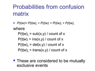 Probabilities from confusion 
matrix 
 P(t|w)= P(t|w)S + P(t|w )I + P(t|w)D + P(t|w)X 
where 
P(t|w)S = sub(x,y) / count of x 
P(t|w)I = ins(x,y) / count of x 
P(t|w)D = del(x,y) / count of x 
P(t|w)X = trans(x,y) / count of x 
 These are considered to be mutually 
exclusive events 
 