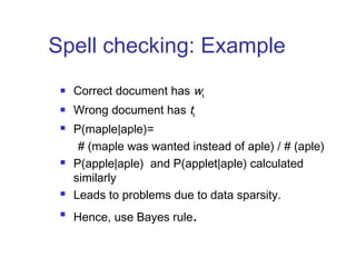 Spell checking: Example 
 Correct document has ws 
 Wrong document has ts 
 P(maple|aple)= 
# (maple was wanted instead of aple) / # (aple) 
 P(apple|aple) and P(applet|aple) calculated 
similarly 
 Leads to problems due to data sparsity. 
 Hence, use Bayes rule. 
 