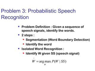 Problem 3: Probabilistic Speech 
Recognition 
 Problem Definition : Given a sequence of 
speech signals, identify the words. 
 2 steps : 
 Segmentation (Word Boundary Detection) 
 Identify the word 
 Isolated Word Recognition : 
 Identify W given SS (speech signal) 
^ 
W = P W SS 
argmax ( | ) 
W 
 