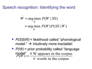 Speech recognition: Identifying the word 
^ 
W P W SS 
argmax ( | ) 
W 
argmax ( ) ( | ) 
W 
P W P SS W 
= 
= 
 P(SS|W) = likelihood called “phonological 
model “  intuitively more tractable! 
 P(W) = prior probability called “language 
model” ( ) # W appears in the corpus 
# words in the corpus 
P W = 
 