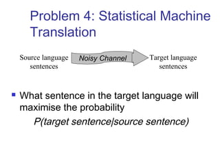 Problem 4: Statistical Machine 
Translation 
Source language Noisy Channel 
sentences 
Target language 
sentences 
 What sentence in the target language will 
maximise the probability 
P(target sentence|source sentence) 
 