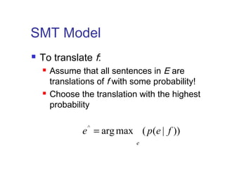 SMT Model 
 To translate f: 
 Assume that all sentences in E are 
translations of f with some probability! 
 Choose the translation with the highest 
probability 
e^ argmax ( p(e | f )) 
e 
= 
 