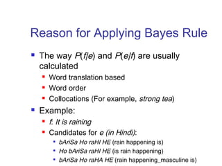 Reason for Applying Bayes Rule 
 The way P(f|e) and P(e|f) are usually 
calculated 
 Word translation based 
 Word order 
 Collocations (For example, strong tea) 
 Example: 
 f: It is raining 
 Candidates for e (in Hindi): 
 bAriSa Ho raHI HE (rain happening is) 
 Ho bAriSa raHI HE (is rain happening) 
 bAriSa Ho raHA HE (rain happening_masculine is) 
 