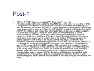 Post-1 
 POST----5 TITLE: "Wants to invest in IPO? Think again" | <br /><br 
/>Here&acirc;&euro;&trade;s a sobering thought for those who believe in investing in IPOs. 
Listing gains &acirc;&euro;&rdquo; the return on the IPO scrip at the close of listing day 
over the allotment price &acirc;&euro;&rdquo; have been falling substantially in the past two 
years. Average listing gains have fallen from 38% in 2005 to as low as 2% in the first half of 
2007.Of the 159 book-built initial public offerings (IPOs) in India between 2000 and 2007, 
two-thirds saw listing gains. However, these gains have eroded sharply in recent 
years.Experts say this trend can be attributed to the aggressive pricing strategy that 
investment bankers adopt before an IPO. &acirc;&euro;&oelig;While the drop in average 
listing gains is not a good sign, it could be due to the fact that IPO issue managers are 
getting aggressive with pricing of the issues,&acirc;&euro; says Anand Rathi, chief 
economist, Sujan Hajra.While the listing gain was 38% in 2005 over 34 issues, it fell to 30% 
in 2006 over 61 issues and to 2% in 2007 till mid-April over 34 issues. The overall listing 
gain for 159 issues listed since 2000 has been 23%, according to an analysis by Anand 
Rathi Securities.Aggressive pricing means the scrip has often been priced at the high end 
of the pricing range, which would restrict the upward movement of the stock, leading to 
reduced listing gains for the investor. It also tends to suggest investors should not 
indiscriminately pump in money into IPOs.But some market experts point out that India 
fares better than other countries. &acirc;&euro;&oelig;Internationally, there have been 
periods of negative returns and low positive returns in India should not be considered a bad 
thing. 
 