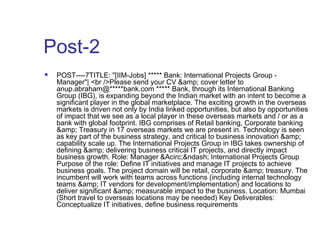 Post-2 
 POST----7TITLE: "[IIM-Jobs] ***** Bank: International Projects Group - 
Manager"| <br />Please send your CV &amp; cover letter to 
anup.abraham@*****bank.com ***** Bank, through its International Banking 
Group (IBG), is expanding beyond the Indian market with an intent to become a 
significant player in the global marketplace. The exciting growth in the overseas 
markets is driven not only by India linked opportunities, but also by opportunities 
of impact that we see as a local player in these overseas markets and / or as a 
bank with global footprint. IBG comprises of Retail banking, Corporate banking 
&amp; Treasury in 17 overseas markets we are present in. Technology is seen 
as key part of the business strategy, and critical to business innovation &amp; 
capability scale up. The International Projects Group in IBG takes ownership of 
defining &amp; delivering business critical IT projects, and directly impact 
business growth. Role: Manager &Acirc;&ndash; International Projects Group 
Purpose of the role: Define IT initiatives and manage IT projects to achieve 
business goals. The project domain will be retail, corporate &amp; treasury. The 
incumbent will work with teams across functions (including internal technology 
teams &amp; IT vendors for development/implementation) and locations to 
deliver significant &amp; measurable impact to the business. Location: Mumbai 
(Short travel to overseas locations may be needed) Key Deliverables: 
Conceptualize IT initiatives, define business requirements 
 