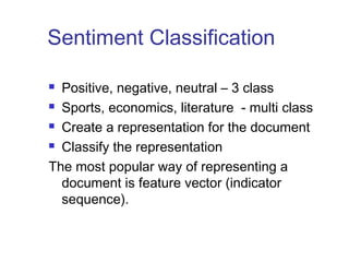 Sentiment Classification 
 Positive, negative, neutral – 3 class 
 Sports, economics, literature - multi class 
 Create a representation for the document 
 Classify the representation 
The most popular way of representing a 
document is feature vector (indicator 
sequence). 
 