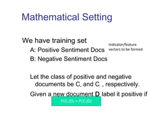 Mathematical Setting 
We have training set 
A: Positive Sentiment Docs 
B: Negative Sentiment Docs 
Let the class of positive and negative 
documents be C+ and C- , respectively. 
Given a new document D label it positive if 
P(C+|D) > P(C-|D) 
Indicator/feature 
vectors to be formed 
 