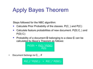 Apply Bayes Theorem 
Steps followed for the NBC algorithm: 
 Calculate Prior Probability of the classes. P(C+ ) and P(C-) 
 Calculate feature probabilities of new document. P(D| C+ ) and 
P(D| C-) 
 Probability of a document D belonging to a class C can be 
calculated by Baye’s Theorem as follows: 
P(C|D) = P(C) * P(D|C) 
P(D) 
• Document belongs to C+ , if 
P(C+ ) * P(D|C+) > P(C- ) * P(D|C-) 
 