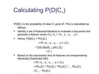 Calculating P(D|C+) 
P(D|C+) is the probability of class C+ given D. This is calculated as 
follows: 
 Identify a set of features/indicators to evaluate a document and 
generate a feature vector (VD). VD = <x1 , x2 , x3 … xn > 
 Hence, P(D|C+) = P(VD|C+) 
= P( <x1 , x2 , x3 … xn > | C+) 
= |<x1,x2,x3…..xn>, C+ | 
| C+ | 
 Based on the assumption that all features are Independently 
Identically Distributed (IID) 
= P( <x1 , x2 , x3 … xn > | C+ ) 
= P(x1 |C+) * P(x2 |C+) * P(x3 |C+) *…. P(xn |C+) 
=Π i=1 n P(xi |C+) 
P(xi |C+) can now be calculated as |xi | 
 