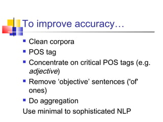 To improve accuracy… 
 Clean corpora 
 POS tag 
 Concentrate on critical POS tags (e.g. 
adjective) 
 Remove ‘objective’ sentences ('of' 
ones) 
 Do aggregation 
Use minimal to sophisticated NLP 
