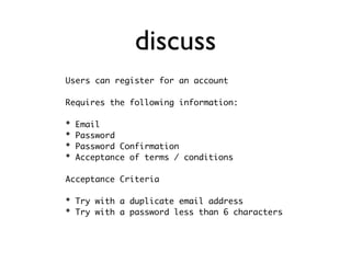 discuss
Users can register for an account

Requires the following information:

*   Email
*   Password
*   Password Confirmation
*   Acceptance of terms / conditions

Acceptance Criteria

* Try with a duplicate email address
* Try with a password less than 6 characters
 