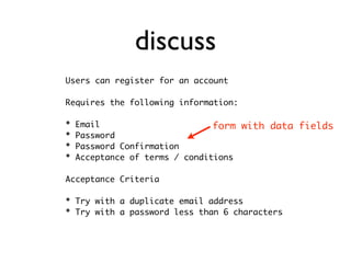 discuss
Users can register for an account

Requires the following information:

*   Email                       form with data fields
*   Password
*   Password Confirmation
*   Acceptance of terms / conditions

Acceptance Criteria

* Try with a duplicate email address
* Try with a password less than 6 characters
 