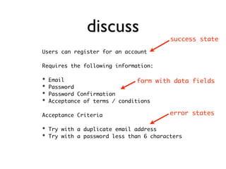discuss                  success state

Users can register for an account

Requires the following information:

*   Email                       form with data fields
*   Password
*   Password Confirmation
*   Acceptance of terms / conditions

Acceptance Criteria                     error states

* Try with a duplicate email address
* Try with a password less than 6 characters
 