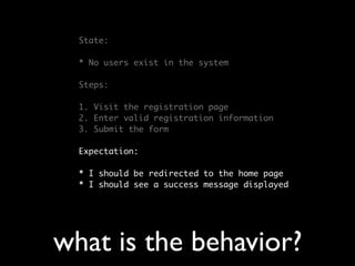 State:

  * No users exist in the system

  Steps:

  1. Visit the registration page
  2. Enter valid registration information
  3. Submit the form

  Expectation:

  * I should be redirected to the home page
  * I should see a success message displayed




what is the behavior?
 