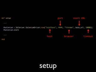 def setup                                              port           start URL
  ...

  @selenium = Selenium::SeleniumDriver.new("localhost", 4444, "*chrome", base_url, 10000);
  @selenium.start

  ...
                                            host              browser           timeout
end




                                     setup
 