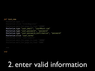 def test_new
  @selenium.open "/"
  @selenium.click "link=Register"
  @selenium.wait_for_page_to_load "30000"
  @selenium.type "user_email", "user@host.com"
  @selenium.type "user_password", "password"
  @selenium.type "user_password_confirmation", "password"
  @selenium.click "user_terms"
  @selenium.click "user_submit"
  @selenium.wait_for_page_to_load "30000"
  @selenium.wait_for_page_to_load "5000"

  ...

end




      2. enter valid information
 