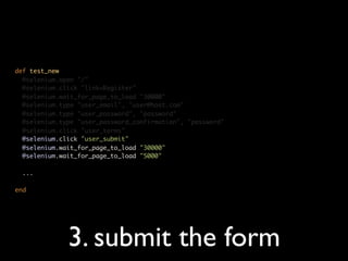 def test_new
  @selenium.open "/"
  @selenium.click "link=Register"
  @selenium.wait_for_page_to_load "30000"
  @selenium.type "user_email", "user@host.com"
  @selenium.type "user_password", "password"
  @selenium.type "user_password_confirmation", "password"
  @selenium.click "user_terms"
  @selenium.click "user_submit"
  @selenium.wait_for_page_to_load "30000"
  @selenium.wait_for_page_to_load "5000"

  ...

end




              3. submit the form
 