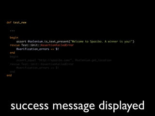 def test_new

 ...

  begin
      assert @selenium.is_text_present("Welcome to Spasibo. A winner is you!")
  rescue Test::Unit::AssertionFailedError
      @verification_errors << $!
  end
  begin
      assert_equal "http://spasibo.com/", @selenium.get_location
  rescue Test::Unit::AssertionFailedError
      @verification_errors << $!
  end
end




  success message displayed
 