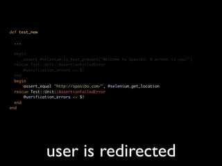 def test_new

  ...

  begin
      assert @selenium.is_text_present("Welcome to Spasibo. A winner is you!")
  rescue Test::Unit::AssertionFailedError
      @verification_errors << $!
  end
  begin
      assert_equal "http://spasibo.com/", @selenium.get_location
  rescue Test::Unit::AssertionFailedError
      @verification_errors << $!
  end
end




               user is redirected
 