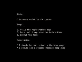 State:

* No users exist in the system

Steps:

1. Visit the registration page
2. Enter valid registration information
3. Submit the form

Expectation:

* I should be redirected to the home page
* I should see a success message displayed
 