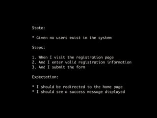 State:

* Given no users exist in the system

Steps:

1. When I visit the registration page
2. And I enter valid registration information
3. And I submit the form

Expectation:

* I should be redirected to the home page
* I should see a success message displayed
 
